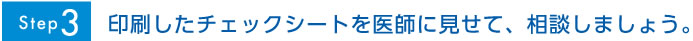 Step3 印刷したチェックシートを医師に見せて、相談しましょう。