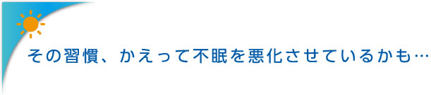 その習慣、かえって不眠を悪化させているかも…