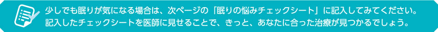 少しでも眠りが気になる場合は、次ページの「眠りの悩みチェックシート」に記入してみてください。記入したチェックシートを医師に見せることで、きっと、あなたに合った治療が見つかるでしょう。