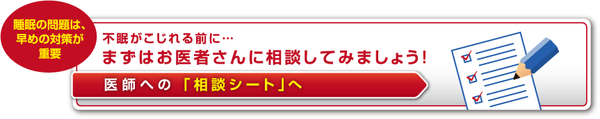 不眠がこじれる前に… まずはお医者さんに相談してみましょう！ 医師への 「相談シート」へ