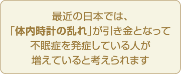 最近の日本では、「体内時計の乱れ」が引き金となって不眠症を発症している人が増えていると考えられます