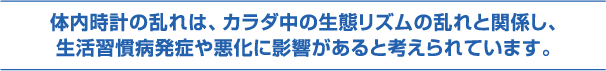 体内時計の乱れはカラダ中の生態リズムの乱れと関係し、生活習慣病発症や悪化に影響があると考えられています。