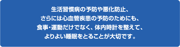 生活習慣病の予防や悪化防止、さらには心血管疾患の予防のためにも、食事・運動だけでなく、体内時計を整えて、よりよい睡眠をとることが大切です。