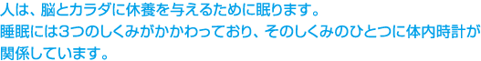 人は、脳とカラダに休養を与えるために眠ります。 睡眠には、3つのしくみがあり、そのしくみのひとつに体内時計が関係しています。