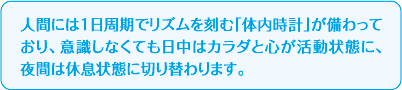 人間には1日周期でリズムを刻む「体内時計」が備わっており、意識しなくても日中はカラダと心が活動状態に、夜間は休息状態に切り替わります。