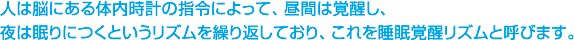 人は脳にある体内時計の指令によって、昼間は覚醒し、夜は眠りにつくというリズムを繰り返しており、これを睡眠覚醒リズムと呼びます。