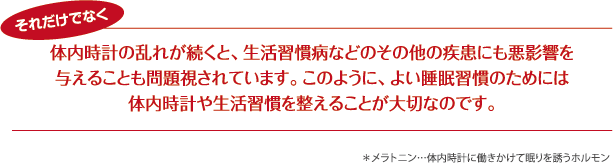 体内時計の乱れが続くと、生活習慣病などのその他の疾患にも悪影響を与えることも問題視されています。このように、よい睡眠習慣のためには体内時計や生活習慣を整えることが大切なのです。