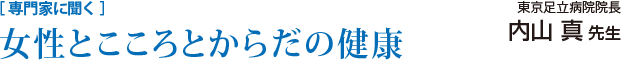 ［ 専門家に聞く ］女性とこころとからだの健康／東京足立病院院長　内山 真 先生