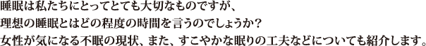 睡眠は私たちにとってとても大切なものですが、理想の睡眠とはどの程度の時間を言うのでしょうか？女性が気になる不眠の現状、また、すこやかな眠りの工夫などについても紹介します。