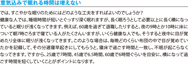 意気込みで眠れる時間は増えない／では、すこやかな眠りのためにはどのような工夫をすればよいのでしょうか？健康な人では、睡眠時間が短いとぐっすり深く眠れますが、長く眠ろうとして必要以上に長く横になっていると眠りが浅くなってきます。例えば、60歳を過ぎて退職したりすると、夜の9時とか10時に床について朝7時ごろまで寝ている人がたくさんいますが、いくら健康な人でも、そうすると夜中に目が覚めたり全体に眠りが浅くなってきます。このような場合は、毎晩どのくらい布団の中で目が覚めていたかを記録して、その分遅寝早起きにしてもらうと、寝床で過ごす時間と一致し、不眠が起こらなくなってきます。ですから、25歳で7時間、45歳で6.5時間、60歳で6時間ぐらいを目安に、横になって過ごす時間を短くしていくことがポイントになります。