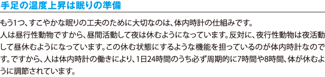 手足の温度上昇は眠りの準備／もう1つ、すこやかな眠りの工夫のために大切なのは、体内時計の仕組みです。人は昼行性動物ですから、昼間活動して夜は休むようになっています。反対に、夜行性動物は夜活動して昼休むようになっています。この休む状態にするような機能を担っているのが体内時計なのです。ですから、人は体内時計の働きにより、1日24時間のうち必ず周期的に7時間や8時間、体が休むように調節されています。