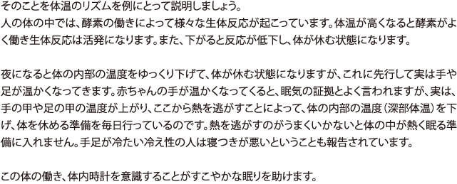 そのことを体温のリズムを例にとって説明しましょう。 人の体の中では、酵素の働きによって様々な生体反応が起こっています。体温が高くなると酵素がよく働き生体反応は活発になります。また、下がると反応が低下し、体が休む状態になります。 夜になると体の内部の温度をゆっくり下げて、体が休む状態になりますが、これに先行して実は手や足が温かくなってきます。赤ちゃんの手が温かくなってくると、眠気の証拠とよく言われますが、実は、手の甲や足の甲の温度が上がり、ここから熱を逃がすことによって、体の内部の温度（深部体温）を下げ、体を休める準備を毎日行っているのです。熱を逃がすのがうまくいかないと体の中が熱く眠る準備に入れません。手足が冷たい冷え性の人は寝つきが悪いということも報告されています。この体の働き、体内時計を意識することがすこやかな眠りを助けます。