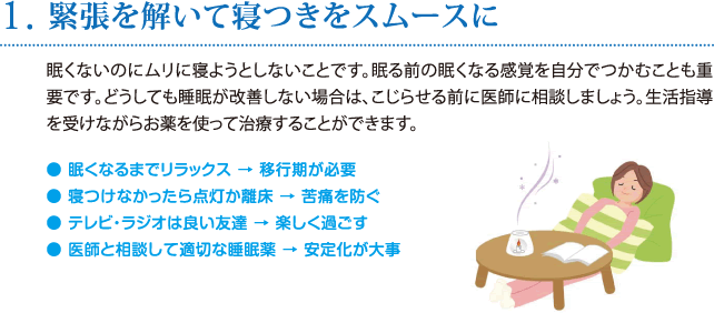 1. 緊張を解いて寝つきをスムースに／眠くないのにムリに寝ようとしないことです。眠る前の眠くなる感覚を自分でつかむことも重要です。どうしても睡眠が改善しない場合は、こじらせる前に医師に相談しましょう。生活指導を受けながらお薬を使って治療することができます。 ● 眠くなるまでリラックス → 移行期が必要 ● 寝つけなかったら点灯か離床 → 苦痛を防ぐ ● テレビ・ラジオは良い友達 → 楽しく過ごす ● 医師と相談して適切な睡眠薬 → 安定化が大事