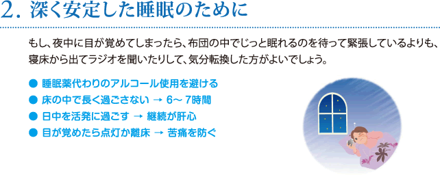 2. 深く安定した睡眠のために／もし、夜中に目が覚めてしまったら、布団の中でじっと眠れるのを待って緊張しているよりも、寝床から出てラジオを聞いたりして、気分転換した方がよいでしょう。 ● 睡眠薬代わりのアルコール使用を避ける ● 床の中で長く過ごさない → ６〜7時間 ● 日中を活発に過ごす → 継続が肝心 ● 目が覚めたら点灯か離床 → 苦痛を防ぐ