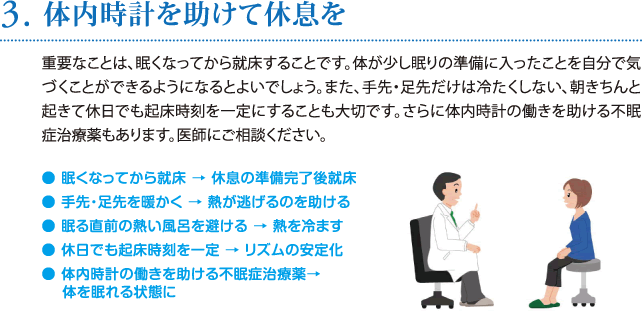 3. 体内時計を助けて休息を／重要なことは、眠くなってから就床することです。体が少し眠りの準備に入ったことを自分で気づくことができるようになるとよいでしょう。また、手先・足先だけは冷たくしない、朝きちんと起きて休日でも起床時刻を一定にすることも大切です。さらに体内時計の働きを助ける不眠症治療薬もあります。医師にご相談ください。 ● 眠くなってから就床 → 休息の準備完了後就床 ● 手先・足先を暖かく → 熱が逃げるのを助ける ● 眠る直前の熱い風呂を避ける → 熱を冷ます ● 休日でも起床時刻を一定 → リズムの安定化 ● 体内時計の働きを助ける不眠症治療薬→ 体を眠れる状態に