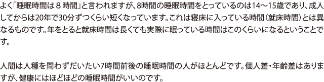 よく「睡眠時間は８時間」と言われますが、8時間の睡眠時間をとっているのは14〜15歳であり、成人してからは20年で30分ずつくらい短くなっています。これは寝床に入っている時間（就床時間）とは異なるものです。年をとると就床時間は長くても実際に眠っている時間はこのくらいになるということです。人間は人種を問わずだいたい7時間前後の睡眠時間の人がほとんどです。個人差・年齢差はありますが、健康にはほどほどの睡眠時間がいいのです。