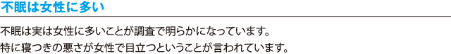 不眠は女性に多い／不眠は実は女性に多いことが調査で明らかになっています。特に寝つきの悪さが女性で目立つということが言われています。