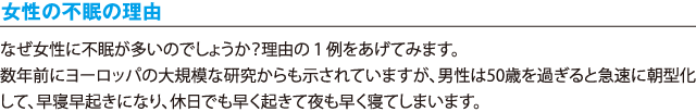 女性の不眠の理由／なぜ女性に不眠が多いのでしょうか？理由の１例をあげてみます。数年前にヨーロッパの大規模な研究からも示されていますが、男性は50歳を過ぎると急速に朝型化して、早寝早起きになり、休日でも早く起きて夜も早く寝てしまいます。