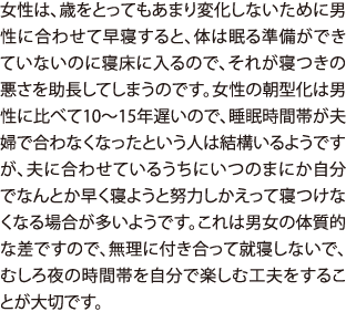 女性は、歳をとってもあまり変化しないために男性に合わせて早寝すると、体は眠る準備ができていないのに寝床に入るので、それが寝つきの悪さを助長してしまうのです。女性の朝型化は男性に比べて10〜15年遅いので、睡眠時間帯が夫婦で合わなくなったという人は結構いるようですが、夫に合わせているうちにいつのまにか自分でなんとか早く寝ようと努力しかえって寝つけなくなる場合が多いようです。これは男女の体質的な差ですので、無理に付き合って就寝しないで、むしろ夜の時間帯を自分で楽しむ工夫をすることが大切です。