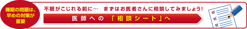 不眠がこじれる前に… まずはお医者さんに相談してみましょう！ 医師への 「相談シート」へ