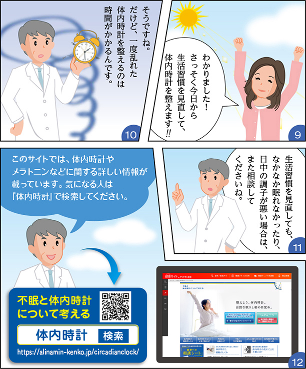 
・わかりました！さっそく今日から生活習慣を見直して、体内時計を整えます！
・そうですね。だけど、一度乱れた体内時計を整えるのは時間がかかるんです。
・生活習慣を見直しても、なかなか眠れなかったり、日中の調子が悪い場合は、また相談してくださいね。
・はい、そうします。
・このサイトでは、体内時計やメラトニンなどに関する詳しい情報が載っています。気になる人は「体内時計」で検索してください。