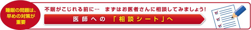 不眠がこじれる前に… まずはお医者さんに相談してみましょう！ 医師への 「相談シート」へ