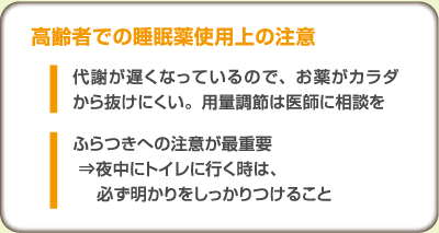 高齢者での睡眠薬使用上の注意
		・代謝が遅くなっているので、お薬がカラダから抜けにくい。用量調節は医師に相談を
		・ふらつきへの注意が最重要 ⇒夜中にトイレに行く時は、必ず明かりをしっかりつけること