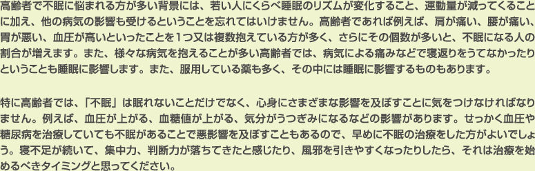 高齢者で不眠に悩まれる方が多い背景には、若い人にくらべ睡眠のリズムが変化すること、運動量が減ってくることに加え、他の病気の影響も受けるということを忘れてはいけません。高齢者であれば例えば、肩が痛い、腰が痛い、胃が悪い、血圧が高いといったことを１つ又は複数抱えている方が多く、さらにその個数が多いと、不眠になる人の割合が増えます。また、様々な病気を抱えることが多い高齢者では、病気による痛みなどで寝返りをうてなかったりということも睡眠に影響します。また、服用している薬も多く、その中には睡眠に影響するものもあります。

特に高齢者では、「不眠」は眠れないことだけでなく、心身にさまざまな影響を及ぼすことに気をつけなければなりません。例えば、血圧が上がる、血糖値が上がる、気分がうつぎみになるなどの影響があります。せっかく血圧や糖尿病を治療していても不眠があることで悪影響を及ぼすこともあるので、早めに不眠の治療をした方がよいでしょう。寝不足が続いて、集中力、判断力が落ちてきたと感じたり、風邪を引きやすくなったりしたら、それは治療を始めるべきタイミングと思ってください。