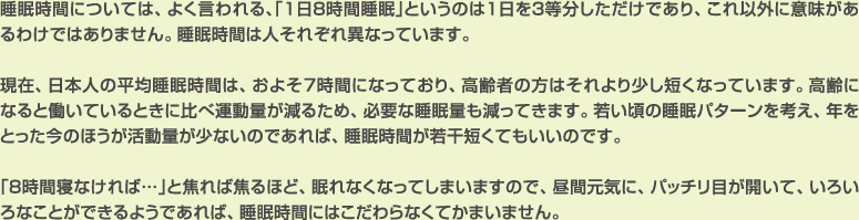 睡眠時間については、よく言われる、「1日8時間睡眠」というのは1日を3等分しただけであり、これ以外に意味があるわけではありません。睡眠時間は人それぞれ異なっています。
現在、日本人の平均睡眠時間は、およそ７時間になっており、高齢者の方はそれより少し短くなっています。高齢になると働いているときに比べ運動量が減るため、必要な睡眠量も減ってきます。若い頃の睡眠パターンを考え、年をとった今のほうが活動量が少ないのであれば、睡眠時間が若干短くてもいいのです。
「８時間寝なければ…」と焦れば焦るほど、眠れなくなってしまいますので、昼間元気に、パッチリ目が開いて、いろいろなことができるようであれば、睡眠時間にはこだわらなくてかまいません。