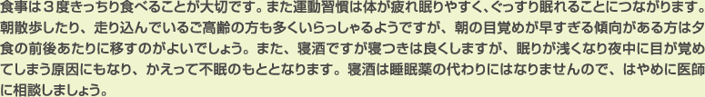 食事は3度きっちり食べることが大切です。また運動習慣は体が疲れ眠りやすく、ぐっすり眠れることにつながります。朝散歩したり、走り込んでいるご高齢の方も多くいらっしゃるようですが、朝の目覚めが早すぎる傾向がある方は夕食の前後あたりに移すのがよいでしょう。また、寝酒ですが寝つきは良くしますが、眠りが浅くなり夜中に目が覚めてしまう原因にもなり、かえって不眠のもととなります。寝酒は睡眠薬の代わりにはなりませんので、はやめに医師に相談しましょう。