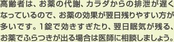 高齢者は、お薬の代謝、カラダからの排泄が遅くなっているので、お薬の効果が翌日残りやすい方が多いです。1錠で効きすぎたり、翌日眠気が残る、お薬でふらつきが出る場合は医師に相談しましょう。