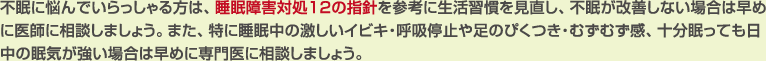 不眠に悩んでいらっしゃる方は、睡眠障害対処12の指針を参考に生活習慣を見直し、不眠が改善しない場合は早めに医師に相談しましょう。また、特に睡眠中の激しいイビキ・呼吸停止や足のぴくつき・むずむず感、十分眠っても日中の眠気が強い場合は早めに専門医に相談しましょう。