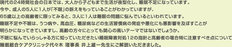 現代の24時間社会の日本では、大人から子どもまで生活が夜型化し、睡眠不足になっています。今や、成人の5人に1人が「不眠」の訴えをもっていることがわかっていますが、65歳以上の高齢者に限ってみると、3人に1人は睡眠の問題に悩んでいるといわれています。睡眠不足や不眠は、うつ病や、高血圧、糖尿病などの生活習慣病の発症や悪化にも悪影響を及ぼすことが明らかになってきていますし、高齢の方々にとっても関心の高いテーマではないでしょうか。不眠に悩んでいらっしゃる方に知っていただきたい睡眠障害対処12の指針と高齢者の場合特に注意すべき点について睡眠総合ケアクリニック代々木 理事長 井上雄一先生にご解説いただきました。