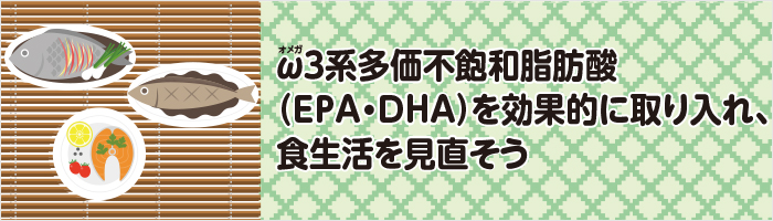 ω3系多価不飽和脂肪酸（EPA・DHA）を効果的に取り入れ、食生活を見直そう